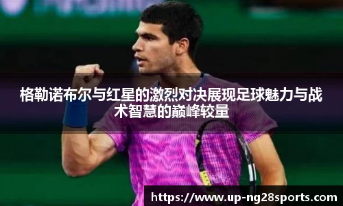 格勒诺布尔与红星的激烈对决展现足球魅力与战术智慧的巅峰较量