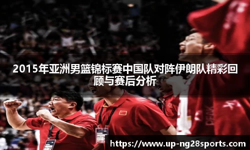 2015年亚洲男篮锦标赛中国队对阵伊朗队精彩回顾与赛后分析