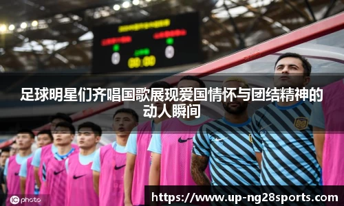 足球明星们齐唱国歌展现爱国情怀与团结精神的动人瞬间